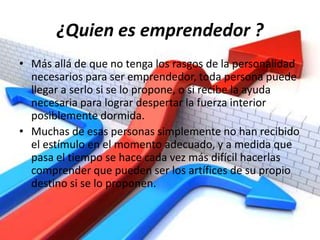 ¿Quien es emprendedor ?Más allá de que no tenga los rasgos de la personalidad necesarios para ser emprendedor, toda persona puede llegar a serlo si se lo propone, o si recibe la ayuda necesaria para lograr despertar la fuerza interior posiblemente dormida.Muchas de esas personas simplemente no han recibido el estímulo en el momento adecuado, y a medida que pasa el tiempo se hace cada vez más difícil hacerlas comprender que pueden ser los artífices de su propio destino si se lo proponen.