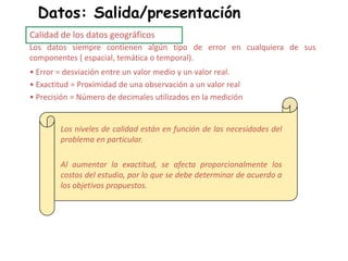 Datos: Salida/presentación
Calidad de los datos geográficos
Los datos siempre contienen algún tipo de error en cualquiera de sus
componentes ( espacial, temática o temporal).
• Error = desviación entre un valor medio y un valor real.
• Exactitud = Proximidad de una observación a un valor real
• Precisión = Número de decimales utilizados en la medición
Los niveles de calidad están en función de las necesidades del
problema en particular.
Al aumentar la exactitud, se afecta proporcionalmente los
costos del estudio, por lo que se debe determinar de acuerdo a
los objetivos propuestos.
 