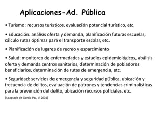 Aplicaciones-Ad. Pública
• Turismo: recursos turísticos, evaluación potencial turístico, etc.
• Educación: análisis oferta y demanda, planificación futuras escuelas,
cálculo rutas óptimas para el transporte escolar, etc.
• Planificación de lugares de recreo y esparcimiento
• Salud: monitoreo de enfermedades y estudios epidemiológicos, abálisis
oferta y demanda centros sanitarios, determinación de pobladores
beneficiarios, determinación de rutas de emergencia, etc.
• Seguridad: servicios de emergencia y seguridad pública, ubicación y
frecuencia de delitos, evaluación de patrones y tendencias criminalísticas
para la prevención del delito, ubicación recursos policiales, etc.
(Adaptado de García Paz, V. 2001)
 