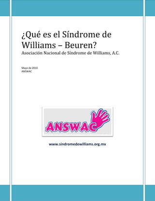 ¿Qué es el Síndrome de Williams – Beuren?

¿Qué es el Síndrome de
Williams – Beuren?
Asociación Nacional de Síndrome de Williams, A.C.
Mayo de 2010
ANSWAC

www.sindromedewilliams.org.mx

 