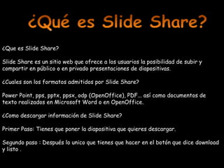 ¿Que es Slide Share?

Slide Share es un sitio web que ofrece a los usuarios la posibilidad de subir y
compartir en público o en privado presentaciones de diapositivas.

¿Cuales son los formatos admitidos por Slide Share?

Power Point, pps, pptx, ppsx, odp (OpenOffice), PDF... así como documentos de
texto realizados en Microsoft Word o en OpenOffice.

¿Como descargar información de Slide Share?

Primer Paso: Tienes que poner la diapositiva que quieres descargar.

Segundo paso : Después lo unico que tienes que hacer en el botón que dice download
y listo .
 
