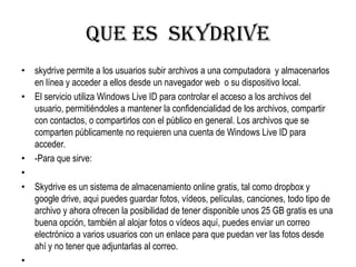 QUE ES SKYDRIVE
• skydrive permite a los usuarios subir archivos a una computadora y almacenarlos
en línea y acceder a ellos desde un navegador web o su dispositivo local.
• El servicio utiliza Windows Live ID para controlar el acceso a los archivos del
usuario, permitiéndoles a mantener la confidencialidad de los archivos, compartir
con contactos, o compartirlos con el público en general. Los archivos que se
comparten públicamente no requieren una cuenta de Windows Live ID para
acceder.
• -Para que sirve:
•
• Skydrive es un sistema de almacenamiento online gratis, tal como dropbox y
google drive, aqui puedes guardar fotos, vídeos, películas, canciones, todo tipo de
archivo y ahora ofrecen la posibilidad de tener disponible unos 25 GB gratis es una
buena opción, también al alojar fotos o vídeos aquí, puedes enviar un correo
electrónico a varios usuarios con un enlace para que puedan ver las fotos desde
ahí y no tener que adjuntarlas al correo.
•
 