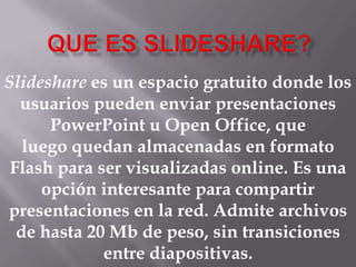 Slideshare es un espacio gratuito donde los
usuarios pueden enviar presentaciones
PowerPoint u Open Office, que
luego quedan almacenadas en formato
Flash para ser visualizadas online. Es una
opción interesante para compartir
presentaciones en la red. Admite archivos
de hasta 20 Mb de peso, sin transiciones
entre diapositivas.

 