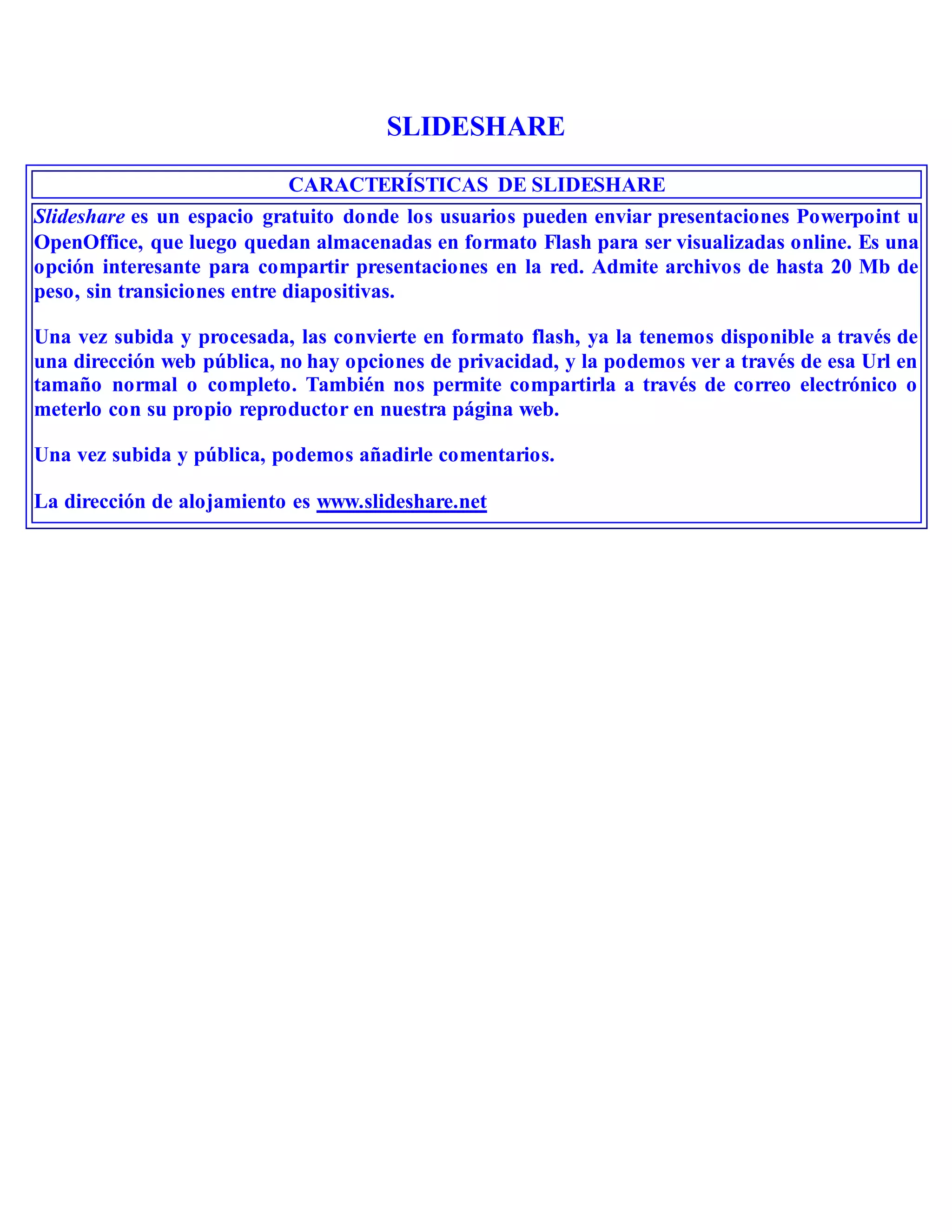 SLIDESHARE
CARACTERÍSTICAS DE SLIDESHARE
Slideshare es un espacio gratuito donde los usuarios pueden enviar presentaciones Powerpoint u
OpenOffice, que luego quedan almacenadas en formato Flash para ser visualizadas online. Es una
opción interesante para compartir presentaciones en la red. Admite archivos de hasta 20 Mb de
peso, sin transiciones entre diapositivas.
Una vez subida y procesada, las convierte en formato flash, ya la tenemos disponible a través de
una dirección web pública, no hay opciones de privacidad, y la podemos ver a través de esa Url en
tamaño normal o completo. También nos permite compartirla a través de correo electrónico o
meterlo con su propio reproductor en nuestra página web.
Una vez subida y pública, podemos añadirle comentarios.
La dirección de alojamiento es www.slideshare.net