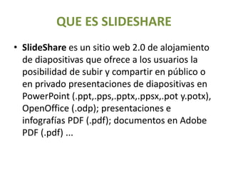 QUE ES SLIDESHARE
• SlideShare es un sitio web 2.0 de alojamiento
de diapositivas que ofrece a los usuarios la
posibilidad de subir y compartir en público o
en privado presentaciones de diapositivas en
PowerPoint (.ppt,.pps,.pptx,.ppsx,.pot y.potx),
OpenOffice (.odp); presentaciones e
infografías PDF (.pdf); documentos en Adobe
PDF (.pdf) ...
 