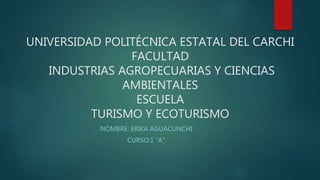 UNIVERSIDAD POLITÉCNICA ESTATAL DEL CARCHI
FACULTAD
INDUSTRIAS AGROPECUARIAS Y CIENCIAS
AMBIENTALES
ESCUELA
TURISMO Y ECOTURISMO
NOMBRE: ERIKA AGUACUNCHI
CURSO:1 “A”
 