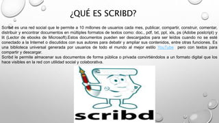¿QUÉ ES SCRIBD?
Scribd es una red social que le permite a 10 millones de usuarios cada mes, publicar, compartir, construir, comentar,
distribuir y encontrar documentos en múltiples formatos de textos como: doc., pdf, txt, ppt, xls, ps (Adobe postcript) y
lit (Lector de ebooks de Microsoft).Estos documentos pueden ser descargados para ser leídos cuando no se esté
conectado a la Internet o discutidos con sus autores para debatir y ampliar sus contenidos, entre otras funciones. Es
una biblioteca universal generada por usuarios de todo el mundo al mejor estilo YouTube pero con textos para
compartir y descargar.
Scribd le permite almacenar sus documentos de forma pública o privada convirtiéndolos a un formato digital que los
hace visibles en la red con utilidad social y colaborativa.
 