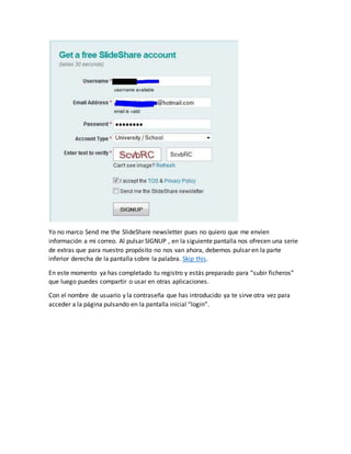 Yo no marco Send me the SlideShare newsletter pues no quiero que me envíen
información a mi correo. Al pulsar SIGNUP , en la siguiente pantalla nos ofrecen una serie
de extras que para nuestro propósito no nos van ahora, debemos pulsar en la parte
inferior derecha de la pantalla sobre la palabra. Skip this.
En este momento ya has completado tu registro y estás preparado para “subir ficheros”
que luego puedes compartir o usar en otras aplicaciones.
Con el nombre de usuario y la contraseña que has introducido ya te sirve otra vez para
acceder a la página pulsando en la pantalla inicial “login”.
 