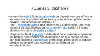 ¿Que es SlideShare?
• es un sitio web 2.0 de espacio web de dispositivas que ofrece a
los usuarios la posibilidad de subir y compartir en público o en
privado ; documentos en Adobe PDF
(.pdf), Microsoft Word (.doc,.docx y.rtf) y OpenOffice (.odt) y la
mayoría de documentos de texto sin formato (.txt),1​ e incluso
algunos formatos de audio y vídeo.2
• Originalmente el sitio web estaba destinado para los empleados
del ámbito empresarial con la intención de que compartieran
con más facilidad diapositivas entre ellos, pero luego el público
objetivo se amplió para convertirse también en un
entretenimiento.
 