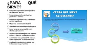¿PARA QUÉ
SIRVE?
 Compartir tu presentación corporativa
de una forma sencilla.
 Presentar de una forma visual tus
productos o servicios
 Compartir contenido fresco y dinámico
con tus seguidores.
 Mejorar el posicionamiento SEO
 Sirve para subir o compartir un proyecto
 Como canal de comunicación entre
clientes y proveedores
 Socializar nuestros archivos con nuestros
amigos o alumnos mediante un enlace
 Administrar una cuenta donde archivar
publicar y difundir las presentaciones
 Ayuda a los estudiantes a realizar sus
trabajos con mayor facilidad
 