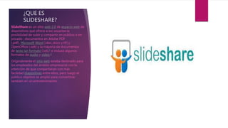 ¿QUE ES
SLIDESHARE?
SlideShare es un sitio web 2.0 de espacio web de
dispositivos que ofrece a los usuarios la
posibilidad de subir y compartir en público o en
privado ; documentos en Adobe PDF
(.pdf), Microsoft Word (.doc,.docx y.rtf) y
OpenOffice (.odt) y la mayoría de documentos
de texto sin formato (.txt),1​ e incluso algunos
formatos de audio y vídeo.2
Originalmente el sitio web estaba destinado para
los empleados del ámbito empresarial con la
intención de que compartieran con más
facilidad diapositivas entre ellos, pero luego el
público objetivo se amplió para convertirse
también en un entretenimiento.
 
