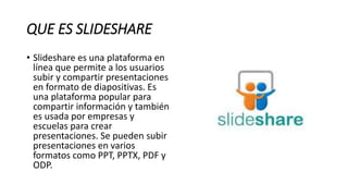 QUE ES SLIDESHARE
• Slideshare es una plataforma en
línea que permite a los usuarios
subir y compartir presentaciones
en formato de diapositivas. Es
una plataforma popular para
compartir información y también
es usada por empresas y
escuelas para crear
presentaciones. Se pueden subir
presentaciones en varios
formatos como PPT, PPTX, PDF y
ODP.
 