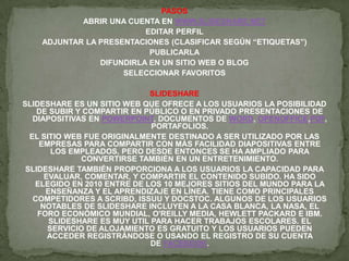 PASOS
ABRIR UNA CUENTA EN WWW.SLIDESHARE.NET
EDITAR PERFIL
ADJUNTAR LA PRESENTACIONES (CLASIFICAR SEGÚN “ETIQUETAS”)
PUBLICARLA
DIFUNDIRLA EN UN SITIO WEB O BLOG
SELECCIONAR FAVORITOS
SLIDESHARE
SLIDESHARE ES UN SITIO WEB QUE OFRECE A LOS USUARIOS LA POSIBILIDAD
DE SUBIR Y COMPARTIR EN PÚBLICO O EN PRIVADO PRESENTACIONES DE
DIAPOSITIVAS EN POWERPOINT, DOCUMENTOS DE WORD, OPENOFFICE,PDF,
PORTAFOLIOS.
EL SITIO WEB FUE ORIGINALMENTE DESTINADO A SER UTILIZADO POR LAS
EMPRESAS PARA COMPARTIR CON MÁS FACILIDAD DIAPOSITIVAS ENTRE
LOS EMPLEADOS, PERO DESDE ENTONCES SE HA AMPLIADO PARA
CONVERTIRSE TAMBIÉN EN UN ENTRETENIMIENTO.
SLIDESHARE TAMBIÉN PROPORCIONA A LOS USUARIOS LA CAPACIDAD PARA
EVALUAR, COMENTAR, Y COMPARTIR EL CONTENIDO SUBIDO. HA SIDO
ELEGIDO EN 2010 ENTRE DE LOS 10 MEJORES SITIOS DEL MUNDO PARA LA
ENSEÑANZA Y EL APRENDIZAJE EN LÍNEA. TIENE COMO PRINCIPALES
COMPETIDORES A SCRIBD, ISSUU Y DOCSTOC. ALGUNOS DE LOS USUARIOS
NOTABLES DE SLIDESHARE INCLUYEN A LA CASA BLANCA, LA NASA, EL
FORO ECONÓMICO MUNDIAL, O'REILLY MEDIA, HEWLETT PACKARD E IBM.
SLIDESHARE ES MUY UTIL PARA HACER TRABAJOS ESCOLARES. EL
SERVICIO DE ALOJAMIENTO ES GRATUITO Y LOS USUARIOS PUEDEN
ACCEDER REGISTRÁNDOSE O USANDO EL REGISTRO DE SU CUENTA
DE FACEBOOK.
 