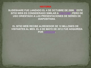HISTORIA
SLIDESHARE FUE LANZADO EL 4 DE OCTUBRE DE 2006.2 ESTE
SITIO WEB ES CONSIDERADO SIMILAR A YOUTUBE, PERO DE
USO ORIENTADO A LAS PRESENTACIONES DE SERIES DE
DIAPOSITIVAS.
EL SITIO WEB RECIBE ALREDEDOR DE 12 MILLONES DE
VISITANTES AL MES. EL 4 DE MAYO DE 2012 FUE ADQUIRIDA
POR LINKEDIN.
 