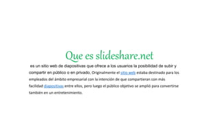 Que es slideshare.net
es un sitio web de diapositivas que ofrece a los usuarios la posibilidad de subir y
compartir en público o en privado, Originalmente el sitio web estaba destinado para los
empleados del ámbito empresarial con la intención de que compartieran con más
facilidad diapositivas entre ellos, pero luego el público objetivo se amplió para convertirse
también en un entretenimiento.
 