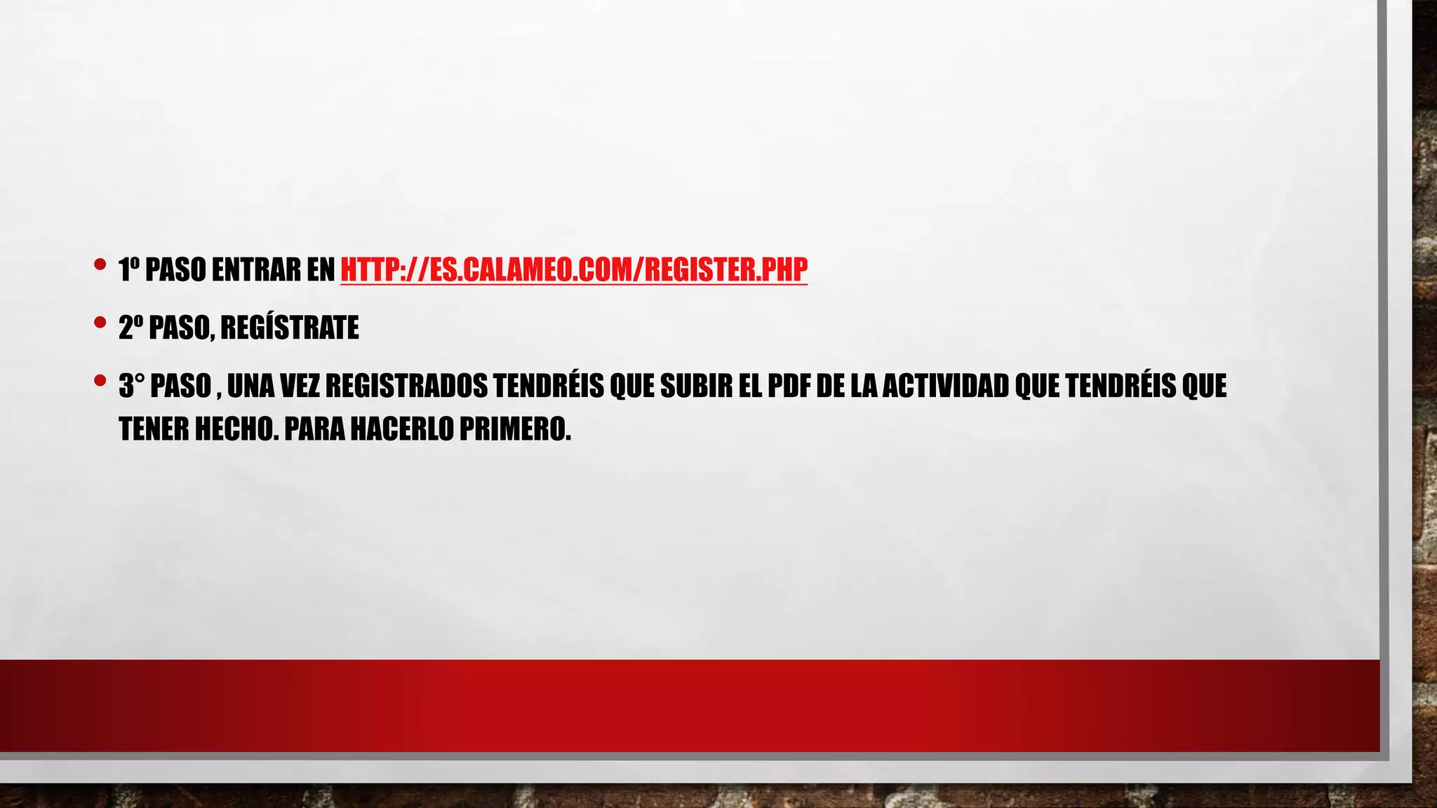 • 1º PASO ENTRAR EN HTTP://ES.CALAMEO.COM/REGISTER.PHP
• 2º PASO, REGÍSTRATE
• 3° PASO , UNA VEZ REGISTRADOS TENDRÉIS QUE SUBIR EL PDF DE LA ACTIVIDAD QUE TENDRÉIS QUE
TENER HECHO. PARA HACERLO PRIMERO.
 