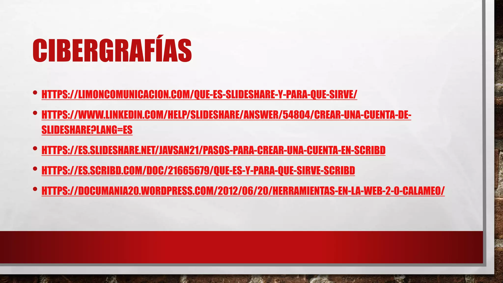 CIBERGRAFÍAS
• HTTPS://LIMONCOMUNICACION.COM/QUE-ES-SLIDESHARE-Y-PARA-QUE-SIRVE/
• HTTPS://WWW.LINKEDIN.COM/HELP/SLIDESHARE/ANSWER/54804/CREAR-UNA-CUENTA-DE-
SLIDESHARE?LANG=ES
• HTTPS://ES.SLIDESHARE.NET/JAVSAN21/PASOS-PARA-CREAR-UNA-CUENTA-EN-SCRIBD
• HTTPS://ES.SCRIBD.COM/DOC/21665679/QUE-ES-Y-PARA-QUE-SIRVE-SCRIBD
• HTTPS://DOCUMANIA20.WORDPRESS.COM/2012/06/20/HERRAMIENTAS-EN-LA-WEB-2-0-CALAMEO/
 