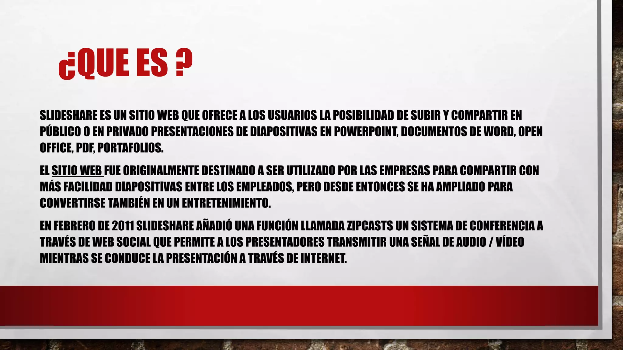¿QUE ES ?
SLIDESHARE ES UN SITIO WEB QUE OFRECE A LOS USUARIOS LA POSIBILIDAD DE SUBIR Y COMPARTIR EN
PÚBLICO O EN PRIVADO PRESENTACIONES DE DIAPOSITIVAS EN POWERPOINT, DOCUMENTOS DE WORD, OPEN
OFFICE, PDF, PORTAFOLIOS.
EL SITIO WEB FUE ORIGINALMENTE DESTINADO A SER UTILIZADO POR LAS EMPRESAS PARA COMPARTIR CON
MÁS FACILIDAD DIAPOSITIVAS ENTRE LOS EMPLEADOS, PERO DESDE ENTONCES SE HA AMPLIADO PARA
CONVERTIRSE TAMBIÉN EN UN ENTRETENIMIENTO.
EN FEBRERO DE 2011 SLIDESHARE AÑADIÓ UNA FUNCIÓN LLAMADA ZIPCASTS UN SISTEMA DE CONFERENCIA A
TRAVÉS DE WEB SOCIAL QUE PERMITE A LOS PRESENTADORES TRANSMITIR UNA SEÑAL DE AUDIO / VÍDEO
MIENTRAS SE CONDUCE LA PRESENTACIÓN A TRAVÉS DE INTERNET.
 