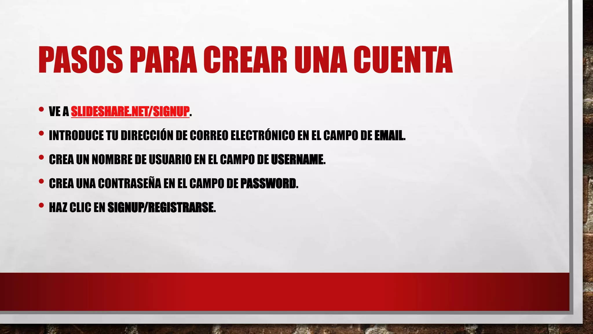 PASOS PARA CREAR UNA CUENTA
• VE A SLIDESHARE.NET/SIGNUP.
• INTRODUCE TU DIRECCIÓN DE CORREO ELECTRÓNICO EN EL CAMPO DE EMAIL.
• CREA UN NOMBRE DE USUARIO EN EL CAMPO DE USERNAME.
• CREA UNA CONTRASEÑA EN EL CAMPO DE PASSWORD.
• HAZ CLIC EN SIGNUP/REGISTRARSE.
 