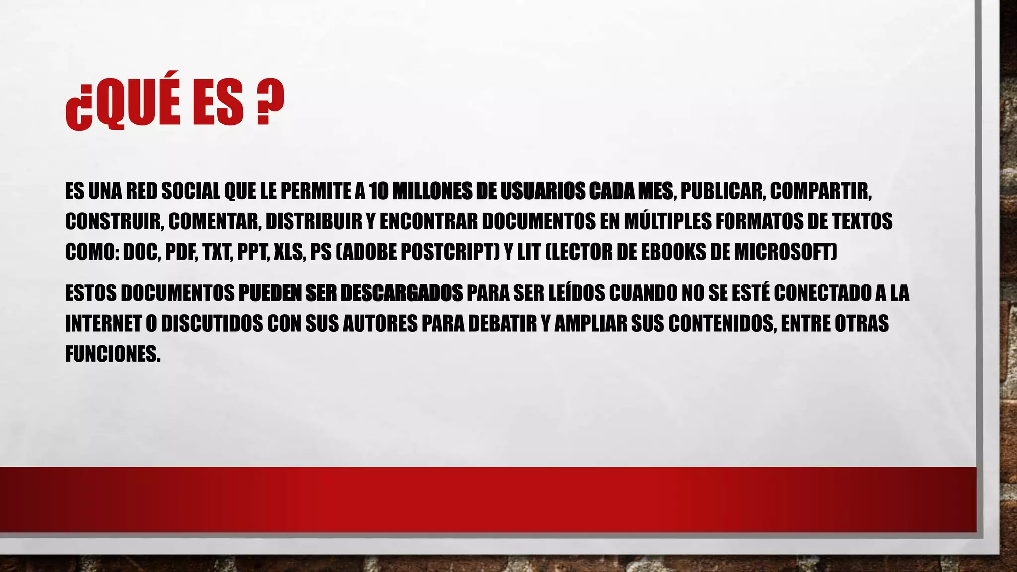 ¿QUÉ ES ?
ES UNA RED SOCIAL QUE LE PERMITE A 10 MILLONES DE USUARIOS CADA MES, PUBLICAR, COMPARTIR,
CONSTRUIR, COMENTAR, DISTRIBUIR Y ENCONTRAR DOCUMENTOS EN MÚLTIPLES FORMATOS DE TEXTOS
COMO: DOC, PDF, TXT, PPT, XLS, PS (ADOBE POSTCRIPT) Y LIT (LECTOR DE EBOOKS DE MICROSOFT)
ESTOS DOCUMENTOS PUEDEN SER DESCARGADOS PARA SER LEÍDOS CUANDO NO SE ESTÉ CONECTADO A LA
INTERNET O DISCUTIDOS CON SUS AUTORES PARA DEBATIR Y AMPLIAR SUS CONTENIDOS, ENTRE OTRAS
FUNCIONES.
 