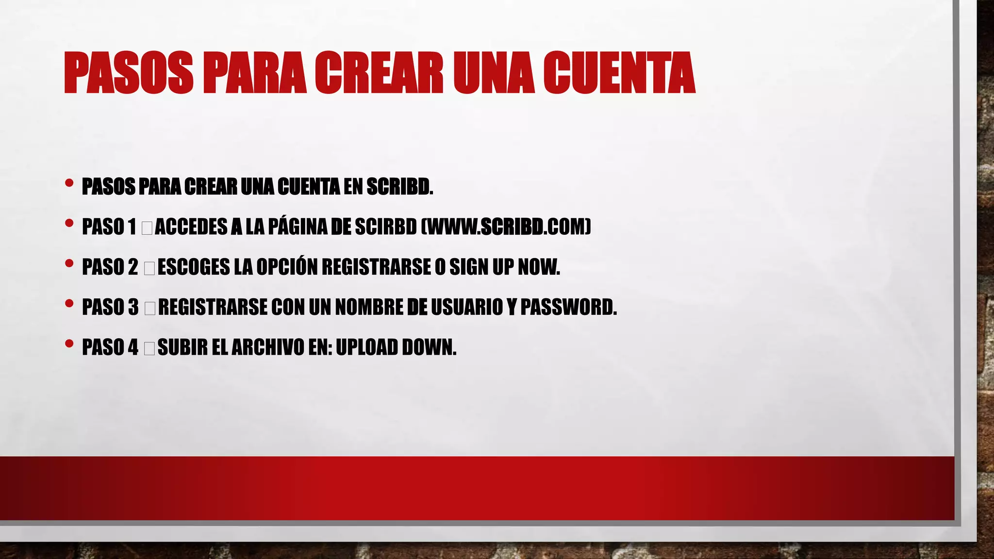 PASOS PARA CREAR UNA CUENTA
• PASOS PARA CREAR UNA CUENTA EN SCRIBD.
• PASO 1 ACCEDES A LA PÁGINA DE SCIRBD (WWW.SCRIBD.COM)
• PASO 2 ESCOGES LA OPCIÓN REGISTRARSE O SIGN UP NOW.
• PASO 3 REGISTRARSE CON UN NOMBRE DE USUARIO Y PASSWORD.
• PASO 4 SUBIR EL ARCHIVO EN: UPLOAD DOWN.
 