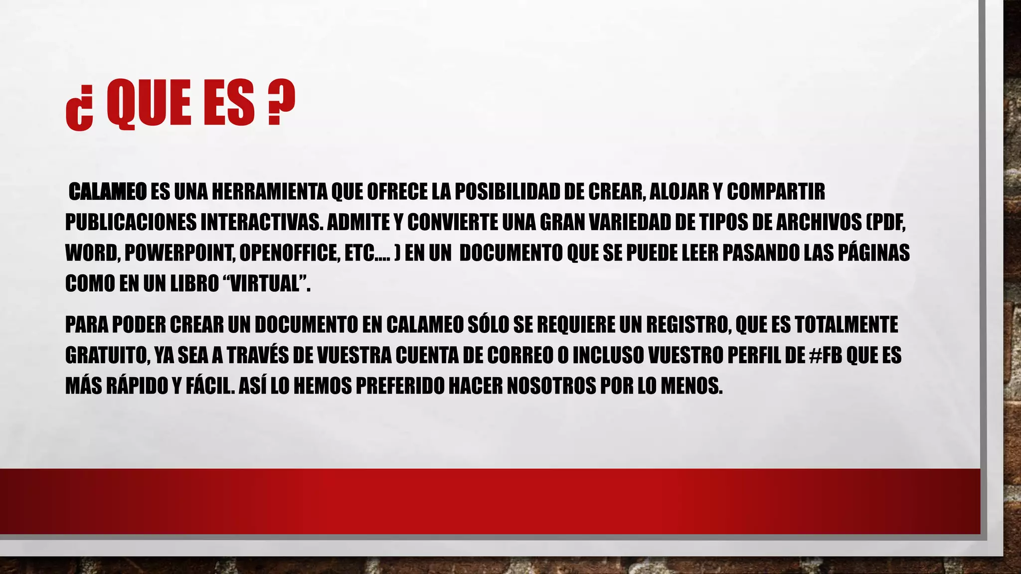 ¿ QUE ES ?
CALAMEO ES UNA HERRAMIENTA QUE OFRECE LA POSIBILIDAD DE CREAR, ALOJAR Y COMPARTIR
PUBLICACIONES INTERACTIVAS. ADMITE Y CONVIERTE UNA GRAN VARIEDAD DE TIPOS DE ARCHIVOS (PDF,
WORD, POWERPOINT, OPENOFFICE, ETC.… ) EN UN DOCUMENTO QUE SE PUEDE LEER PASANDO LAS PÁGINAS
COMO EN UN LIBRO “VIRTUAL”.
PARA PODER CREAR UN DOCUMENTO EN CALAMEO SÓLO SE REQUIERE UN REGISTRO, QUE ES TOTALMENTE
GRATUITO, YA SEA A TRAVÉS DE VUESTRA CUENTA DE CORREO O INCLUSO VUESTRO PERFIL DE #FB QUE ES
MÁS RÁPIDO Y FÁCIL. ASÍ LO HEMOS PREFERIDO HACER NOSOTROS POR LO MENOS.
 