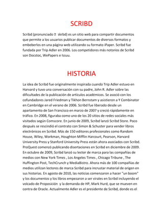 SCRIBD
Scribd (pronunciado ˈskrɪbd) es un sitio web para compartir documentos
que permite a los usuarios publicar documentos de diversos formatos y
embeberlos en una página web utilizando su formato iPaper. Scribd fue
fundada por Trip Adler en 2006. Los competidores más notorios de Scribd
son Docstoc, WePapers e Issuu.
HISTORIA
La idea de Scribd fue originalmente inspirada cuando Trip Adler estuvo en
Harvard y tuvo una conversación con su padre, John R. Adler sobre las
dificultades de la publicación de artículos académicos. Se asoció con los
cofundadores Jared Friedman y Tikhon Bernstam y asistieron a Y Combinator
en Cambridge en el verano de 2006. Scribd fue liberado desde un
apartamento de San Francisco en marzo de 2007 y creció rápidamente en
tráfico. En 2008, figuraba como uno de los 20 sitios de redes sociales más
visitados según Comscore. En junio de 2009, Scribd lanzó Scribd Store. Poco
después se rescindió el contrato con Simon & Schuster para vender libros
electrónicos en Scribd. Más de 150 editores profesionales como Random
House, Wiley, Workman, Houghton Mifflin Harcourt, Pearson, Harvard
University Press y Stanford University Press están ahora asociados con Scribd.
ProQuest comenzó publicando disertaciones en Scribd en diciembre de 2009.
En octubre de 2009, Scribd lanzó su lector de marca para las compañías de
medios con New York Times , Los Angeles Times , Chicago Tribune , The
Huffington Post, TechCrunch y MediaBistro. Ahora más de 100 compañías de
medios utilizan lectores de marca Scribd para incrustar material de origen en
sus historias. En agosto de 2010, las noticias comenzaron a hacer "un boom"
y los documentos y los libros empezaron a ser virales en Scribd incluyendo el
volcado de Proposición y la demanda de HP, Mark Hurd, que se mueven en
contra de Oracle. Actualmente Adler es el presidente de Scribd, donde es el
 