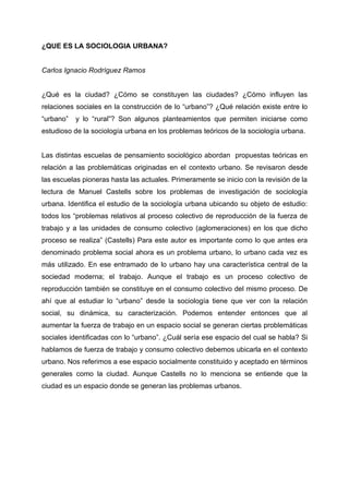 ¿QUE ES LA SOCIOLOGIA URBANA?


Carlos Ignacio Rodríguez Ramos


¿Qué es la ciudad? ¿Cómo se constituyen las ciudades? ¿Cómo influyen las
relaciones sociales en la construcción de lo “urbano”? ¿Qué relación existe entre lo
“urbano”   y lo “rural”? Son algunos planteamientos que permiten iniciarse como
estudioso de la sociología urbana en los problemas teóricos de la sociología urbana.


Las distintas escuelas de pensamiento sociológico abordan propuestas teóricas en
relación a las problemáticas originadas en el contexto urbano. Se revisaron desde
las escuelas pioneras hasta las actuales. Primeramente se inicio con la revisión de la
lectura de Manuel Castells sobre los problemas de investigación de sociología
urbana. Identifica el estudio de la sociología urbana ubicando su objeto de estudio:
todos los “problemas relativos al proceso colectivo de reproducción de la fuerza de
trabajo y a las unidades de consumo colectivo (aglomeraciones) en los que dicho
proceso se realiza” (Castells) Para este autor es importante como lo que antes era
denominado problema social ahora es un problema urbano, lo urbano cada vez es
más utilizado. En ese entramado de lo urbano hay una característica central de la
sociedad moderna; el trabajo. Aunque el trabajo es un proceso colectivo de
reproducción también se constituye en el consumo colectivo del mismo proceso. De
ahí que al estudiar lo “urbano” desde la sociología tiene que ver con la relación
social, su dinámica, su caracterización. Podemos entender entonces que al
aumentar la fuerza de trabajo en un espacio social se generan ciertas problemáticas
sociales identificadas con lo “urbano”. ¿Cuál sería ese espacio del cual se habla? Si
hablamos de fuerza de trabajo y consumo colectivo debemos ubicarla en el contexto
urbano. Nos referimos a ese espacio socialmente constituido y aceptado en términos
generales como la ciudad. Aunque Castells no lo menciona se entiende que la
ciudad es un espacio donde se generan las problemas urbanos.
 