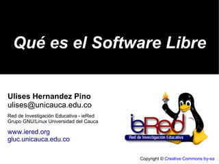 Copyright ©  Creative Commons by-sa Qué es el Software Libre Ulises Hernandez Pino [email_address] Red de Investigación Educativa - ieRed Grupo GNU/Linux Universidad del Cauca www.iered.org gluc.unicauca.edu.co 