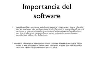 Importancia del
software
• La palabra software se refiere a las instrucciones que se incorporan a un sistema informático
para que este lleve a cabo una determinada funció n. Partiendo de esta sencilla definició n, el
campo que se esconde detrás es inmenso, porque engloba desde pequeñ as aplicaciones
para llevar a cabo tareas muy específicas, a archiconocidos sistemas operativos con
capacidad para realizar miles de funciones.
El software es imprescindible para cualquier sistema informático o basado en informática, puesto
que sin él, este no funcionaría. Es el software quien dálas ó rdenes, quien indica que debe
hacer cada máquina con sus elementos, cuando y como.
 