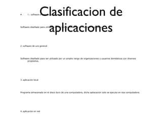 Clasificacion de
aplicaciones
• 1.- software empresarial/industrial
Software diseñado para utilizarlo en un sector industrial un mercado especifico.
2.-software de uso general
Software diseñado para ser utilizado por un amplio rango de organizaciones y usuarios domésticos con diversos
propósitos.
3.-aplicación local
Programa almacenado en el disco duro de una computadora, dicha apliacacion solo se ejecuta en esa computadora.
4.-aplicación en red
 