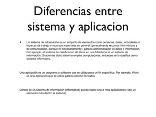 Diferencias entre
sistema y aplicacion
• Un sistema de información es un conjunto de elementos como personas, datos, actividades o
técnicas de trabajo y recursos materiales en general (generalmente recursos informáticos y
de comunicación, aunque no necesariamente), para la administración de datos e información.
Por ejemplo, el sistema de clasificación de libros en una biblioteca es un sistema de
información. Si además dicho sistema emplea computadoras, entonces se lo clasifica como
sistema informático.
Una aplicación es un programa o software que se utiliza para un fin específico. Por ejemplo, Word
es una aplicación que se utiliza para la edición de textos.
Dentro de un sistema de información (informático) puede haber una o mas aplicaciones (son un
elemento más dentro el sistema).
 