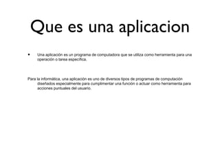 Que es una aplicacion
• Una aplicación es un programa de computadora que se utiliza como herramienta para una
operación o tarea específica.
Para la informática, una aplicación es uno de diversos tipos de programas de computación
diseñados especialmente para cumplimentar una función o actuar como herramienta para
acciones puntuales del usuario.
 