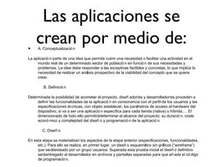 Las aplicaciones se
crean por medio de:• A. Conceptualizació n
La aplicació n parte de una idea que permita cubrir una necesidad o facilitar una actividad en el
mundo real de un determinado sector de població n en funció n de sus necesidades y
problemas. La idea debe responder a las exceptivas factibles y concretas, lo que implica la
necesidad de realizar un análisis prospectivo de la viabilidad del concepto que se quiere
crear.
B. Definició n
Determinada la posibilidad de acometer el proyecto, diseñ ador/es y desarrollador/es proceden a
definir las funcionalidades de la aplicació n en consonancia con el perfil de los usuarios y las
especificaciones técnicas, con objeto establecer, los parámetros de acceso al hardware del
dispositivo, si va a ser una aplicació n específica para cada tienda (nativa) o híbrida,… El
dimensionado de todo ello permitirádeterminar el alcance del proyecto, su duració n, coste
econó mico y complejidad del diseñ o y programació n de la aplicació n.
C. Diseñ o
En esta etapa se materializan los aspectos de la etapa anterior (especificaciones, funcionalidades,
etc.). Para ello se realiza, en primer lugar, un diseñ o esquemático sin gráficos (“wireframe”)
que serátesteado por un grupo usuarios. Superada esta prueba inicial el diseñ o definitivo
seráentregado al desarrollador en archivos y pantallas separadas para que añ ada el có digo
de programació n.
 