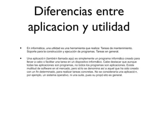 Diferencias entre
aplicacion y utilidad
• En informática, una utilidad es una herramienta que realiza: Tareas de mantenimiento.
Soporte para la construcción y ejecución de programas. Tareas en general.
• Una aplicació n (también llamada app) es simplemente un programa informático creado para
llevar a cabo o facilitar una tarea en un dispositivo informático. Cabe destacar que aunque
todas las aplicaciones son programas, no todos los programas son aplicaciones. Existe
multitud de software en el mercado, pero só lo se denomina así a aquel que ha sido creado
con un fin determinado, para realizar tareas concretas. No se consideraría una aplicació n,
por ejemplo, un sistema operativo, ni una suite, pues su propó sito es general.
 