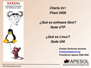 Charla 2x1
           Flisol 2008


    ¿Qué es software libre?
          Sede UTP


       ¿Qué es Linux?
         Sede UNI

                 Ernesto Quiñones Azcárate
                 ernestoq@apesol.org
                 Presidencia Apesol 2006­2008


        
 