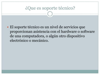 ¿Que es soporte técnico?
 El soporte técnico es un nivel de servicios que
proporcionan asistencia con el hardware o software
de una computadora, o algún otro dispositivo
electrónico o mecánico.
 