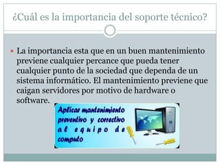 ¿Cuál es la importancia del soporte técnico?
 La importancia esta que en un buen mantenimiento
previene cualquier percance que pueda tener
cualquier punto de la sociedad que dependa de un
sistema informático. El mantenimiento previene que
caigan servidores por motivo de hardware o
software.
 