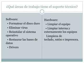¿Qué áreas de trabajo tiene el soporte técnico?
Software:
• Formatear el disco duro
• Eliminar virus
• Reinstalar el sistema
operativo
• Restaurar las bases de
datos
• Drivers
Hardware:
• Limpiar el equipo
• Limpiar interna y
externamente los equipos
Limpieza de
teclado, ratón e impresora.
 