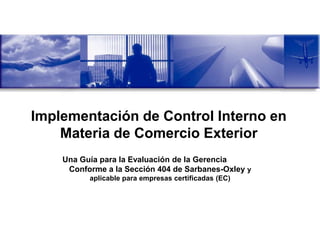Implementación de Control Interno en
    Materia de Comercio Exterior
    Una Guía para la Evaluación de la Gerencia
     Conforme a la Sección 404 de Sarbanes-Oxley y
          aplicable para empresas certificadas (EC)
 