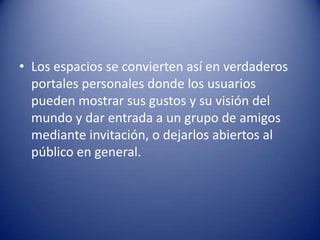 • Los espacios se convierten así en verdaderos
portales personales donde los usuarios
pueden mostrar sus gustos y su visión del
mundo y dar entrada a un grupo de amigos
mediante invitación, o dejarlos abiertos al
público en general.
 