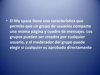 • El My space tiene una característica que
permite que un grupo de usuarios comparta
una misma página y cuadro de mensajes. Los
grupos pueden ser creados por cualquier
usuario, y el moderador del grupo puede
elegir si cualquier es aprobado directamente
 