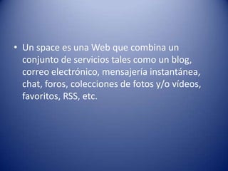 • Un space es una Web que combina un
  conjunto de servicios tales como un blog,
  correo electrónico, mensajería instantánea,
  chat, foros, colecciones de fotos y/o vídeos,
  favoritos, RSS, etc.
 