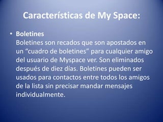 Características de My Space:
• Boletines
  Boletines son recados que son apostados en
  un “cuadro de boletines” para cualquier amigo
  del usuario de Myspace ver. Son eliminados
  después de diez días. Boletines pueden ser
  usados para contactos entre todos los amigos
  de la lista sin precisar mandar mensajes
  individualmente.
 