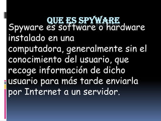 QUE ES SPYWARE Spyware es software o hardware instalado en una computadora, generalmente sin el conocimiento del usuario, que recoge información de dicho usuario para más tarde enviarla por Internet a un servidor. 