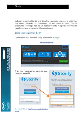 elaborar seguimientos de una temática concreta; exponer y organizar
discusiones, debates y comentarios de las redes sociales; realizar
coberturas en tiempo real de un acontecimiento; y aportar información
complementaria a los contenidos principales.
Cómo crear un perfil en Storify
Comenzamos en la página de Storify y pinchamos en ‘Login’.
www.storify.com
El servicio nos da varias opciones para
crearnos un perfil.
Storify
Red Salud Andalucía - http://www.redsaludandalucia.es
Storify
Nombre de usuario
Correo electrónico
Contraseña segura
Leer y aceptar los términos del servicio
 