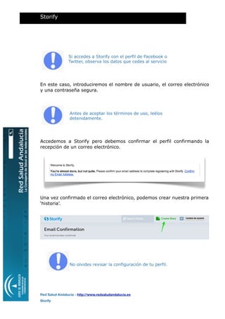 Si accedes a Storify con el perfil de Facebook o
Twitter, observa los datos que cedes al servicio
En este caso, introduciremos el nombre de usuario, el correo electrónico
y una contraseña segura.
Antes de aceptar los términos de uso, leélos
detenidamente.
Accedemos a Storify pero debemos confirmar el perfil confirmando la
recepción de un correo electrónico.
Una vez confirmado el correo electrónico, podemos crear nuestra primera
‘historia’.
No olvides revisar la configuración de tu perfil.
Storify
Red Salud Andalucía - http://www.redsaludandalucia.es
Storify
nombre de usuario
 