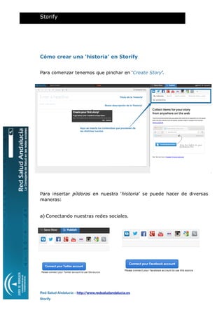 Cómo crear una ‘historia’ en Storify
Para comenzar tenemos que pinchar en ‘Create Story’.
Para insertar píldoras en nuestra ‘historia’ se puede hacer de diversas
maneras:
a) Conectando nuestras redes sociales.
Storify
Red Salud Andalucía - http://www.redsaludandalucia.es
Storify
nombre de ususario
Breve descripción de la 'historia'
Título de la 'historia'
Aquí se inserta los contenidos que provienen de
las distintas fuentes
 