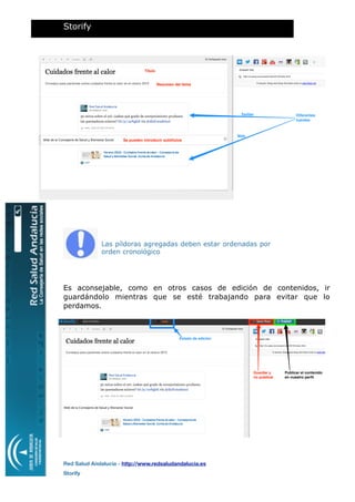 Las píldoras agregadas deben estar ordenadas por
orden cronológico
Es aconsejable, como en otros casos de edición de contenidos, ir
guardándolo mientras que se esté trabajando para evitar que lo
perdamos.
Storify
Red Salud Andalucía - http://www.redsaludandalucia.es
Storify
Título
Resumen del tema
Se pueden introducir subtítulos
Diferentes
fuentes
Twitter
Web
Estado de edición
Guardar y
no publicar
Publicar el contenido
en nuestro perﬁl
 