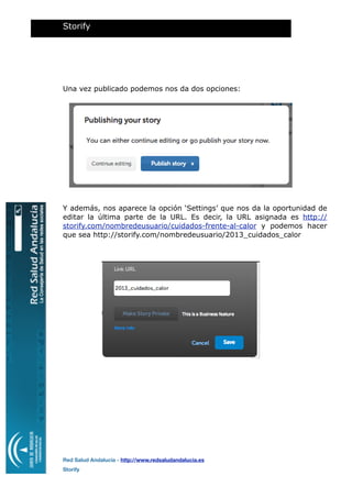 Una vez publicado podemos nos da dos opciones:
Y además, nos aparece la opción ‘Settings’ que nos da la oportunidad de
editar la última parte de la URL. Es decir, la URL asignada es http://
storify.com/nombredeusuario/cuidados-frente-al-calor y podemos hacer
que sea http://storify.com/nombredeusuario/2013_cuidados_calor
Storify
Red Salud Andalucía - http://www.redsaludandalucia.es
Storify
 